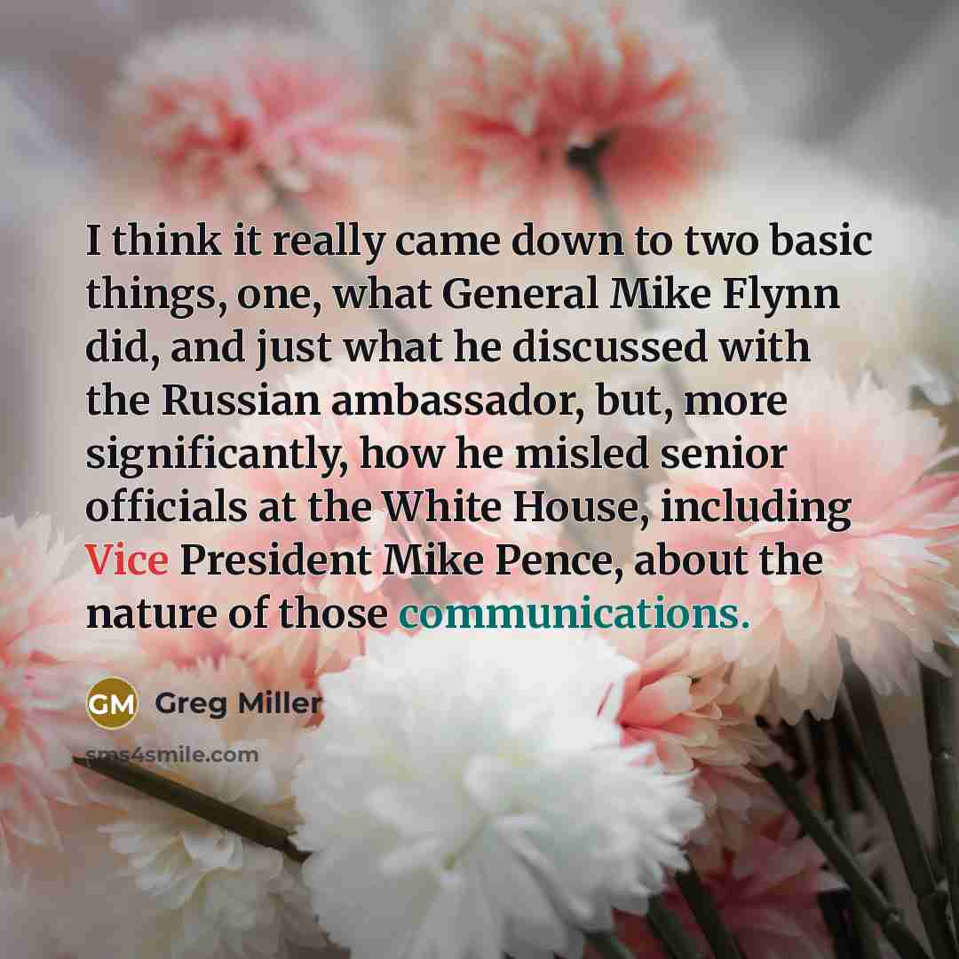 “I think it really came down to two basic things, one, what General Mike Flynn did, and just what he discussed with the Russian ambassador, but, more significantly, how he misled senior officials at the White House, including Vice President Mike Pence, about the nature of those communications.” quote by Greg Miller