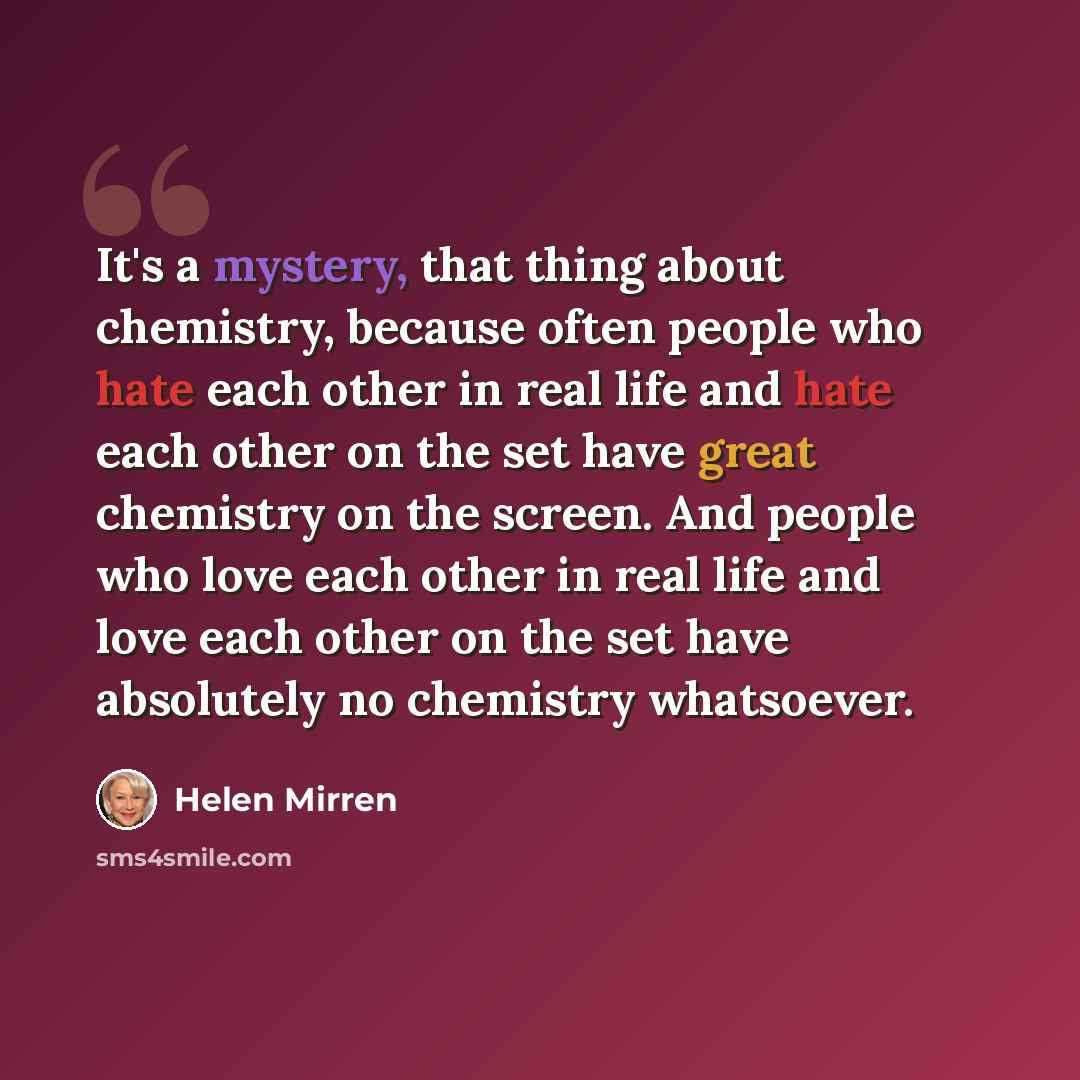 “It's a mystery, that thing about chemistry, because often people who hate each other in real life and hate each other on the set have great chemistry on the screen. And people who love each other in real life and love each other on the set have absolutely no chemistry whatsoever.” quote by Helen Mirren