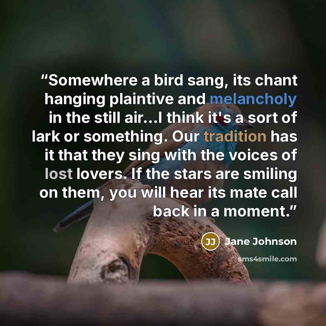“Somewhere a bird sang, its chant hanging plaintive and melancholy in the still air...I think it's a sort of lark or something. Our tradition has it that they sing with the voices of lost lovers. If the stars are smiling on them, you will hear its mate call back in a moment.” quote by Jane Johnson