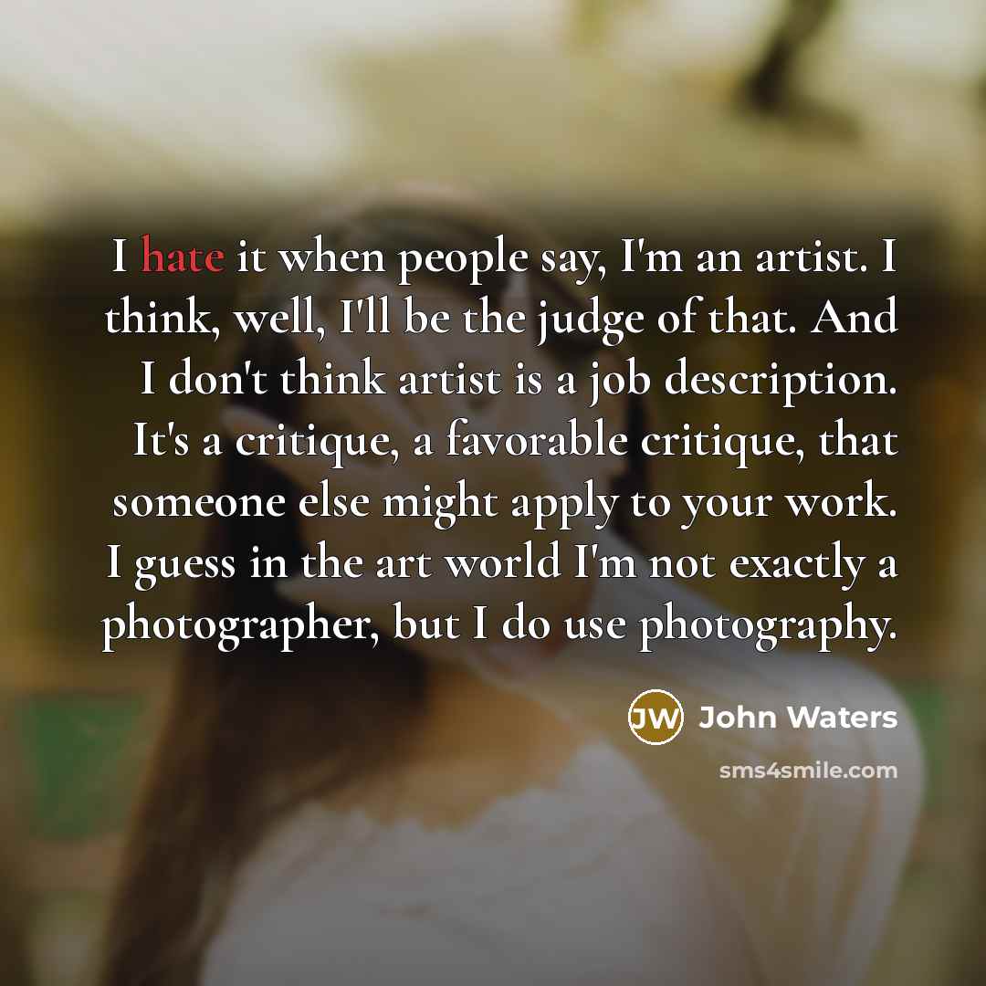 “I hate it when people say, I'm an artist. I think, well, I'll be the judge of that. And I don't think artist is a job description. It's a critique, a favorable critique, that someone else might apply to your work. I guess in the art world I'm not exactly a photographer, but I do use photography.” quote by John Waters
