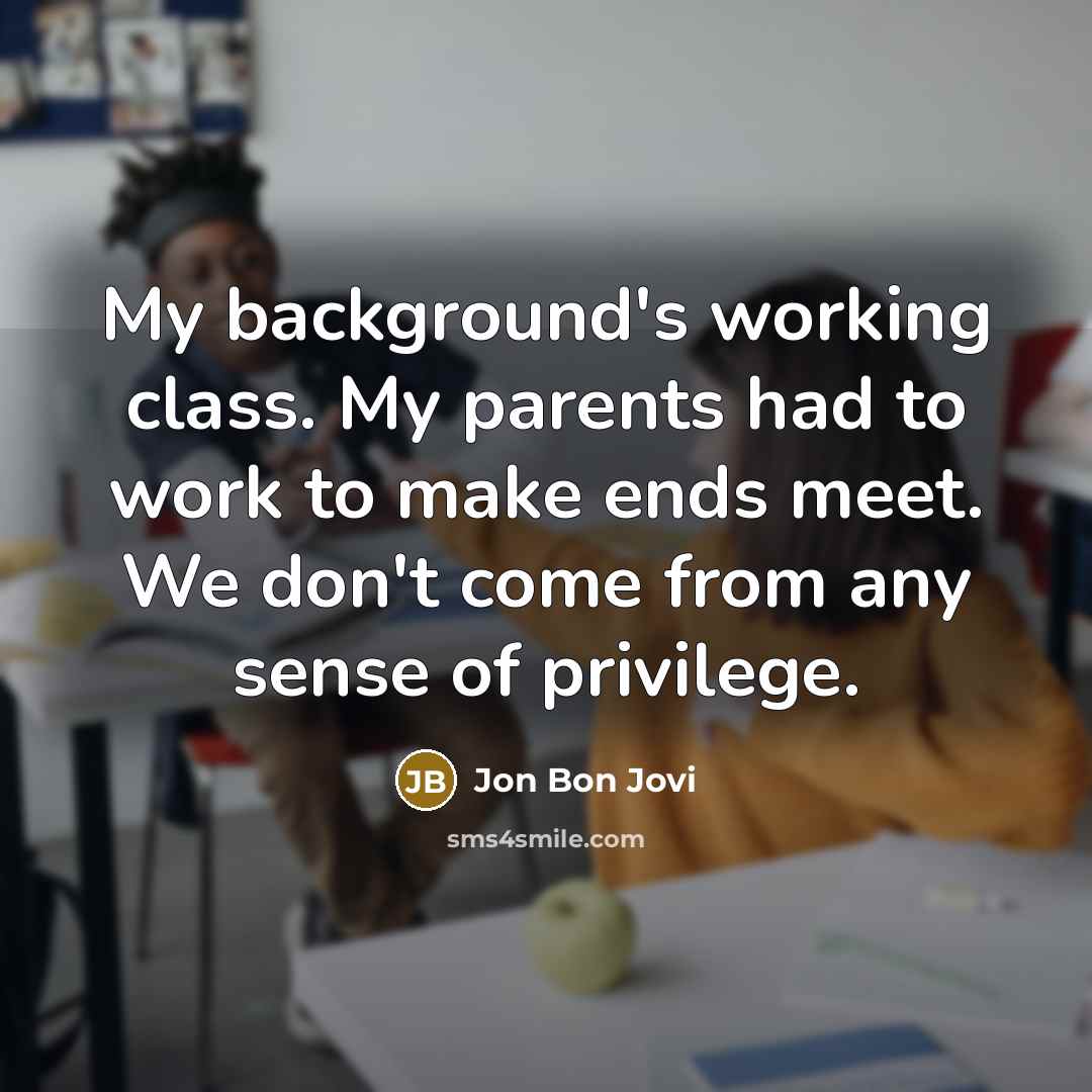 “My background's working class. My parents had to work to make ends meet. We don't come from any sense of privilege.” quote by Jon Bon Jovi