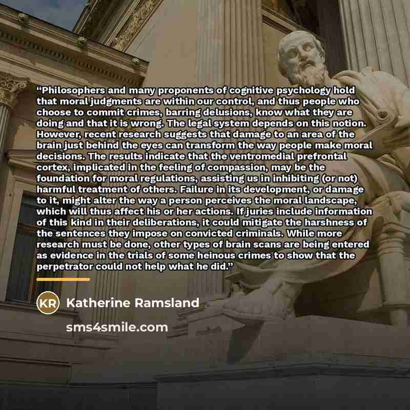 “Philosophers and many proponents of cognitive psychology hold that moral judgments are within our control, and thus people who choose to commit crimes, barring delusions, know what they are doing and that it is wrong. The legal system depends on this notion. However, recent research suggests that…” quote by Katherine Ramsland