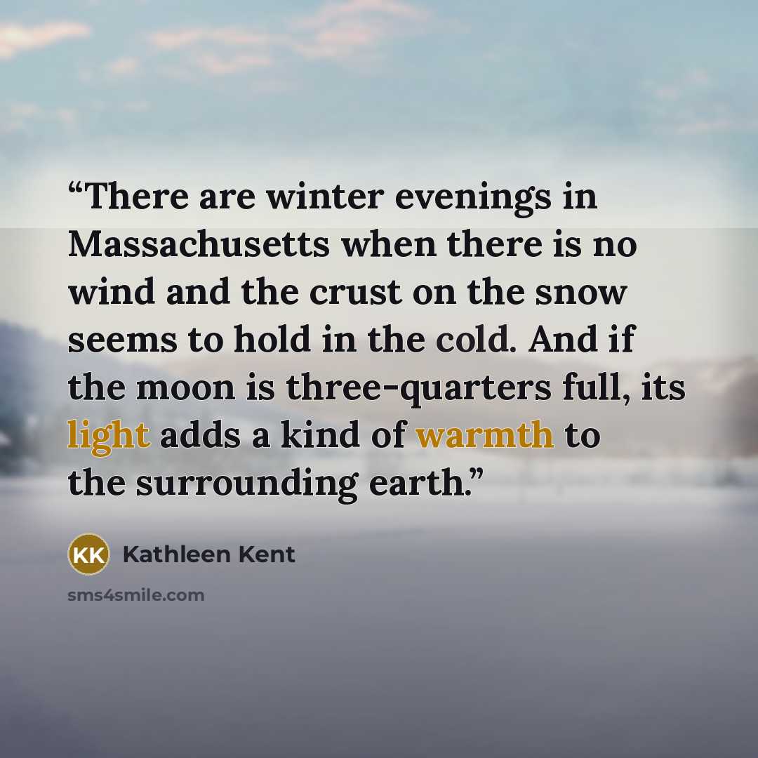 “There are winter evenings in Massachusetts when there is no wind and the crust on the snow seems to hold in the cold. And if the moon is three-quarters full, its light adds a kind of warmth to the surrounding earth.” quote by Kathleen Kent