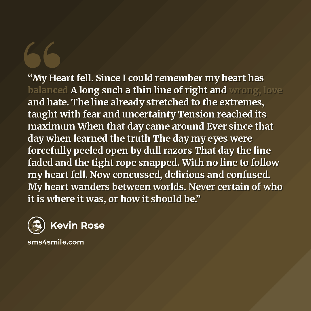 “My Heart fell. Since I could remember my heart has balanced A long such a thin line of right and wrong, love and hate. The line already stretched to the extremes, taught with fear and uncertainty Tension reached its maximum When that day came around Ever since that day when learned the truth The…” quote by Kevin Rose