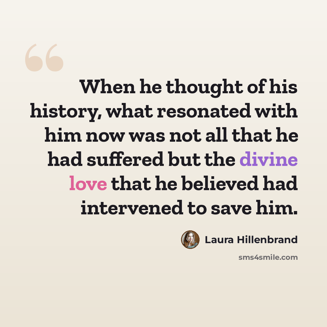 “When he thought of his history, what resonated with him now was not all that he had suffered but the divine love that he believed had intervened to save him.” quote by Laura Hillenbrand