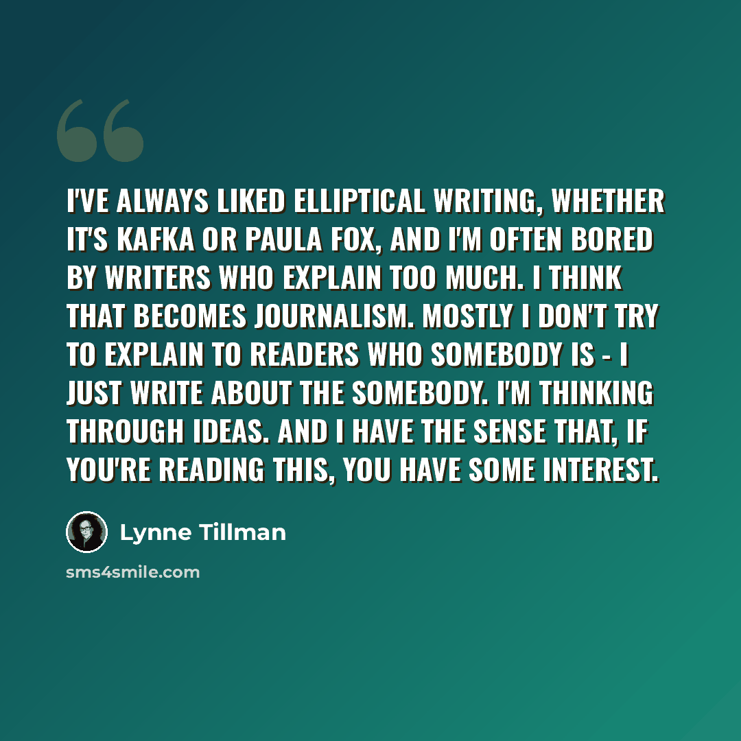 “I've always liked elliptical writing, whether it's Kafka or Paula Fox, and I'm often bored by writers who explain too much. I think that becomes journalism. Mostly I don't try to explain to readers who somebody is - I just write about the somebody. I'm thinking through ideas. And I have the sense…” quote by Lynne Tillman