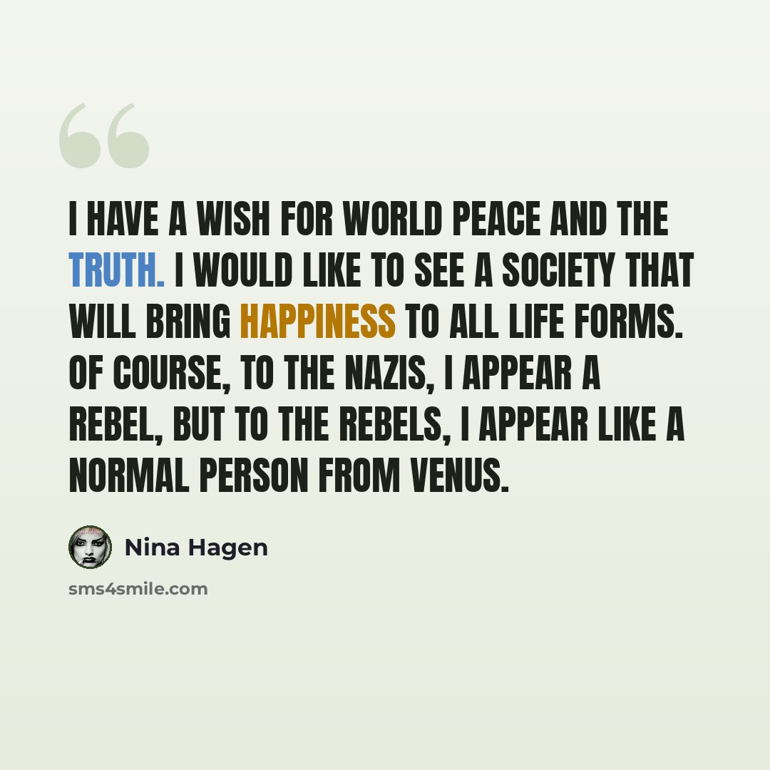 “I have a wish for world peace and the truth. I would like to see a society that will bring happiness to all life forms. Of course, to the Nazis, I appear a rebel, but to the rebels, I appear like a normal person from Venus.” quote by Nina Hagen