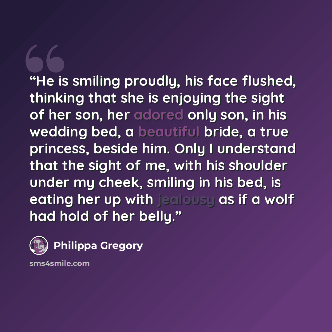 “He is smiling proudly, his face flushed, thinking that she is enjoying the sight of her son, her adored only son, in his wedding bed, a beautiful bride, a true princess, beside him. Only I understand that the sight of me, with his shoulder under my cheek, smiling in his bed, is eating her up with…” quote by Philippa Gregory