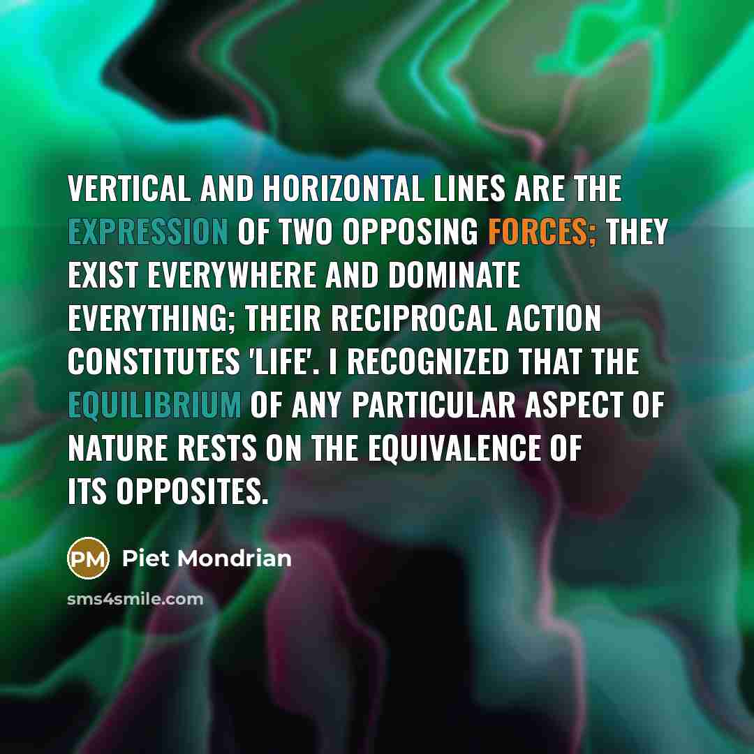 “Vertical and horizontal lines are the expression of two opposing forces; they exist everywhere and dominate everything; their reciprocal action constitutes 'life'. I recognized that the equilibrium of any particular aspect of nature rests on the equivalence of its opposites.” quote by Piet Mondrian