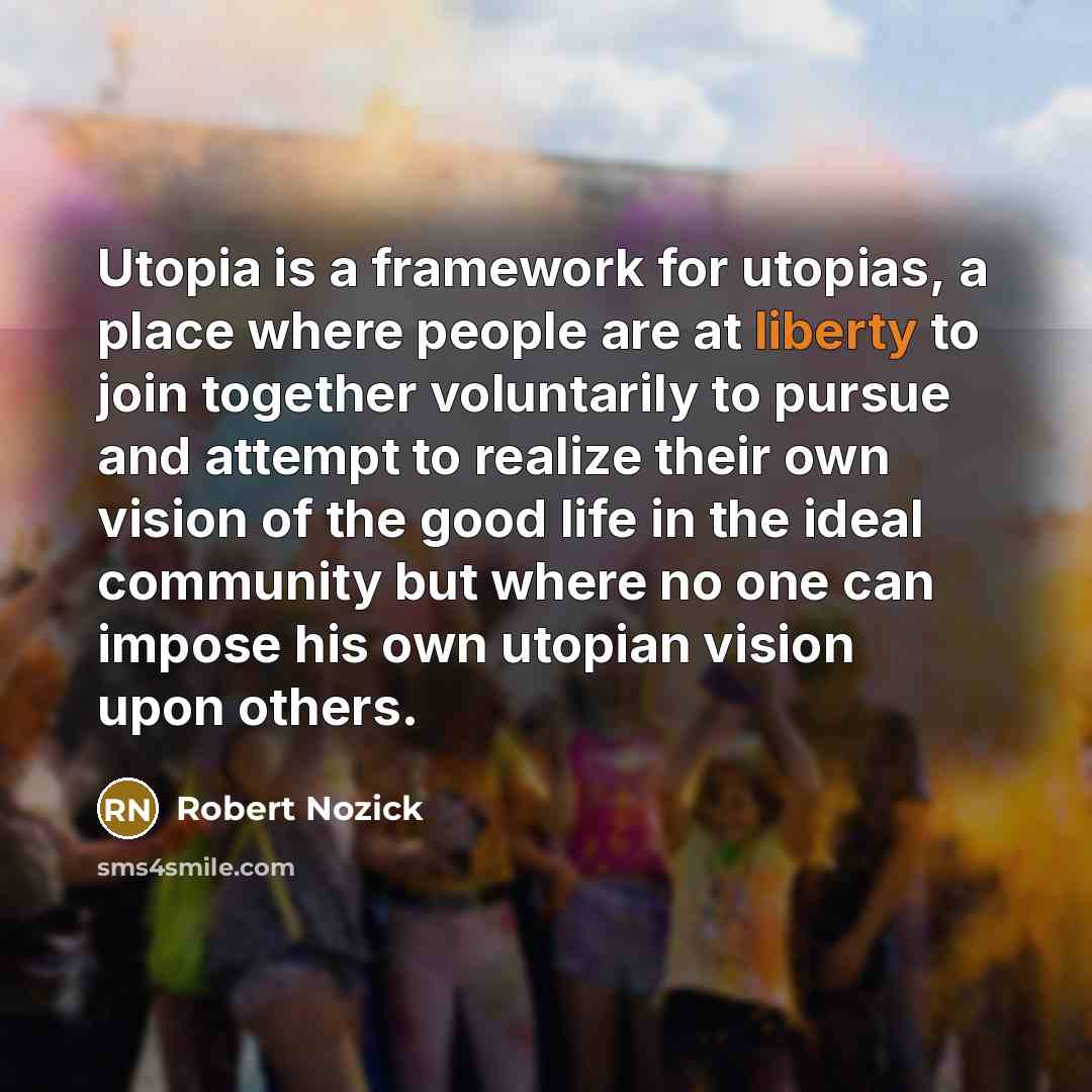 “Utopia is a framework for utopias, a place where people are at liberty to join together voluntarily to pursue and attempt to realize their own vision of the good life in the ideal community but where no one can impose his own utopian vision upon others.” quote by Robert Nozick