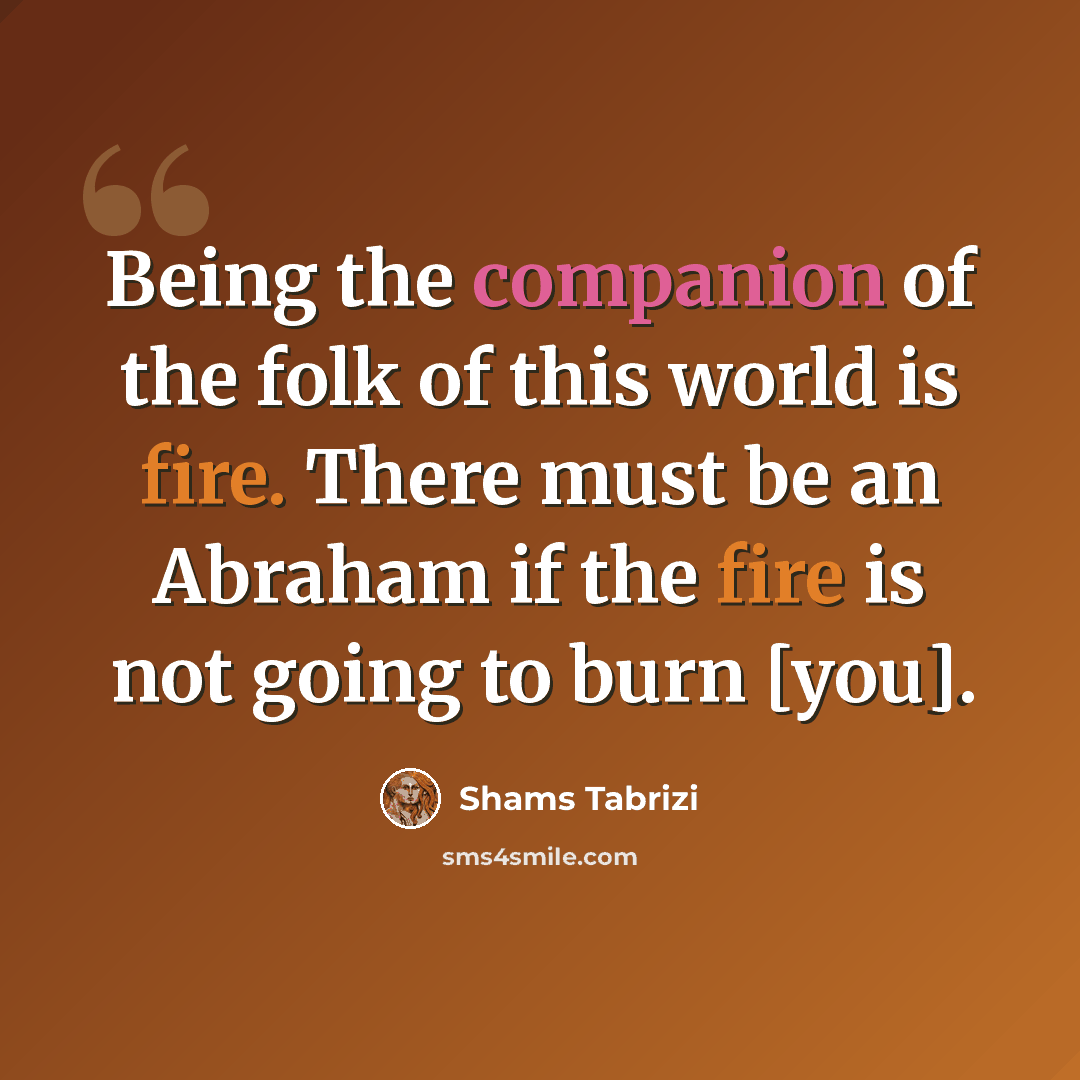 “Being the companion of the folk of this world is fire. There must be an Abraham if the fire is not going to burn [you].” quote by Shams Tabrizi