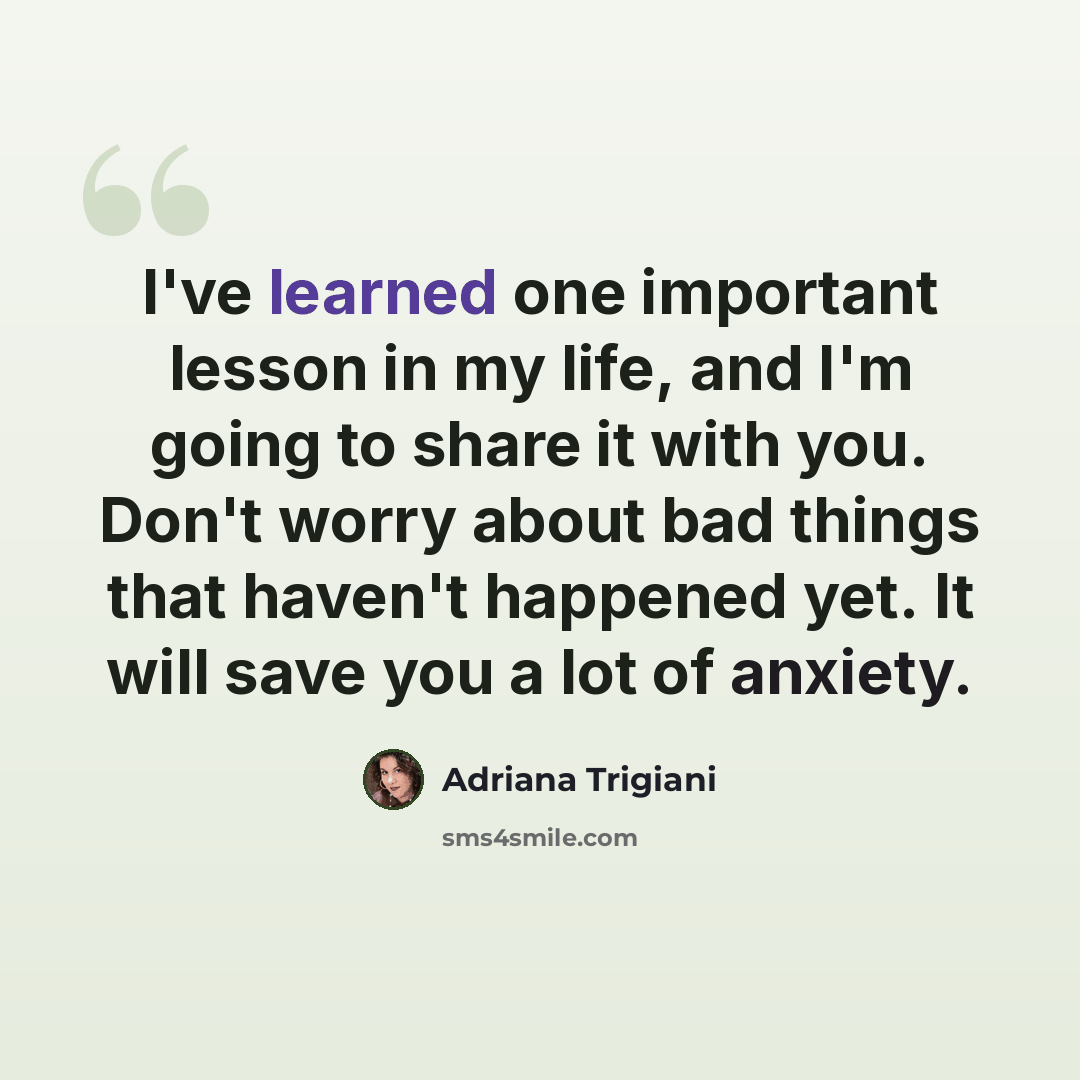 “I've learned one important lesson in my life, and I'm going to share it with you. Don't worry about bad things that haven't happened yet. It will save you a lot of anxiety.” quote by Adriana Trigiani