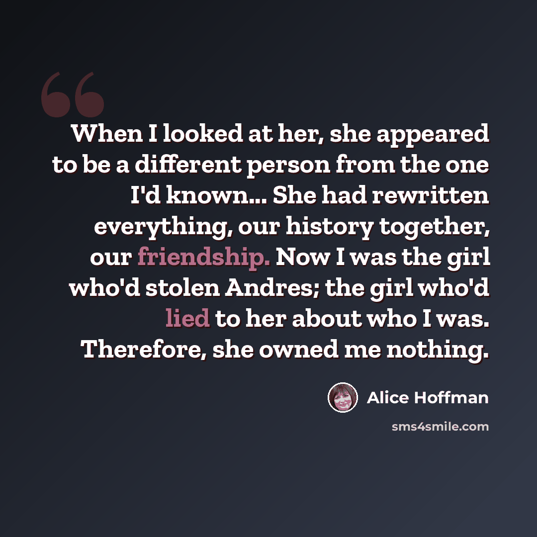 “When I looked at her, she appeared to be a different person from the one I'd known... She had rewritten everything, our history together, our friendship. Now I was the girl who'd stolen Andres; the girl who'd lied to her about who I was. Therefore, she owned me nothing.” quote by Alice Hoffman