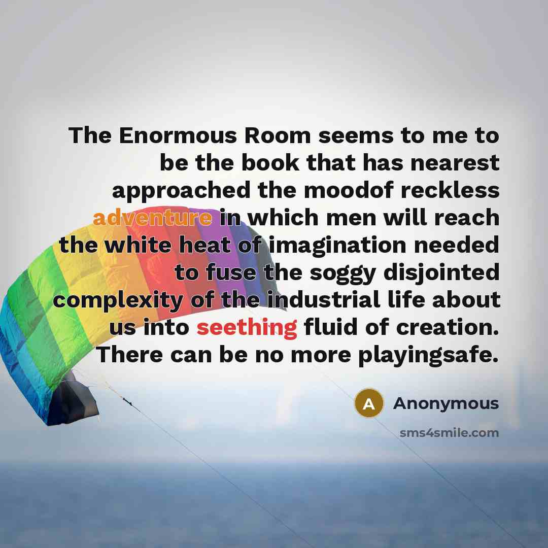 “The Enormous Room seems to me to be the book that has nearest approached the moodof reckless adventure in which men will reach the white heat of imagination needed to fuse the soggy disjointed complexity of the industrial life about us into seething fluid of creation. There can be no more…” quote by Anonymous