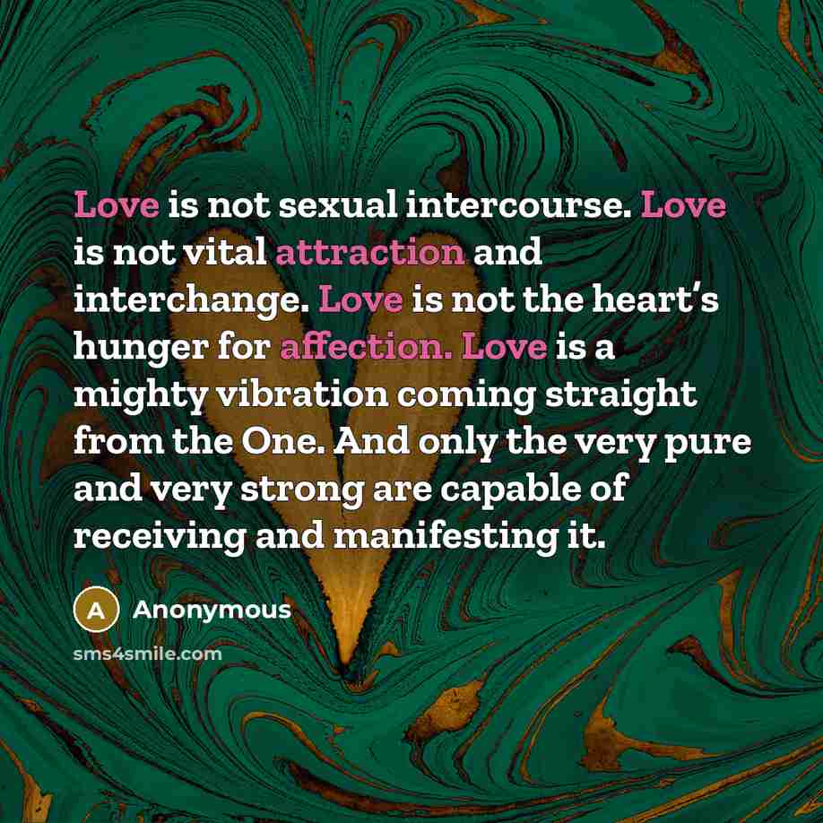 “Love is not sexual intercourse. Love is not vital attraction and interchange. Love is not the heart’s hunger for affection. Love is a mighty vibration coming straight from the One. And only the very pure and very strong are capable of receiving and manifesting it.” quote by Anonymous