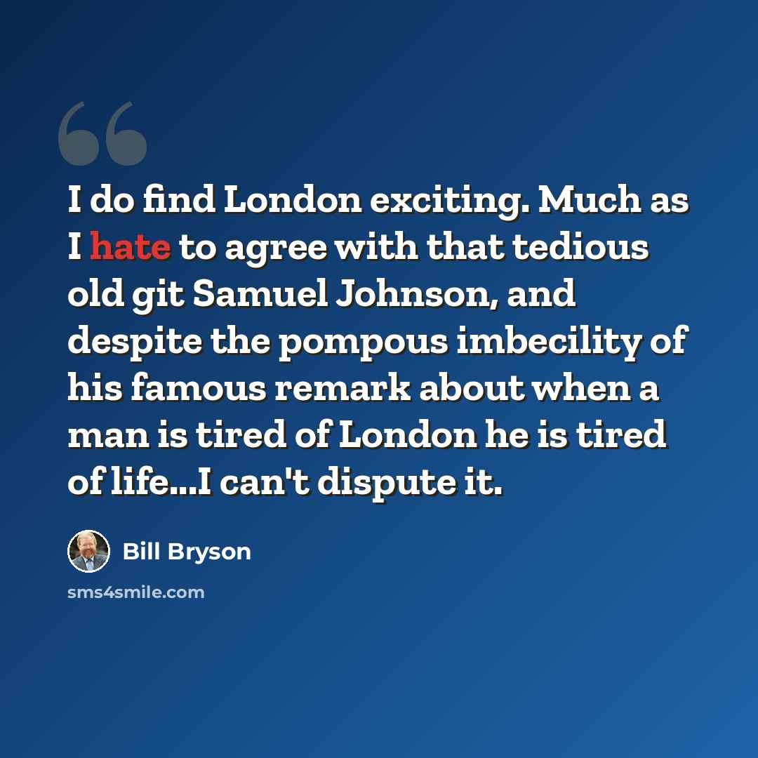 “I do find London exciting. Much as I hate to agree with that tedious old git Samuel Johnson, and despite the pompous imbecility of his famous remark about when a man is tired of London he is tired of life...I can't dispute it.” quote by Bill Bryson