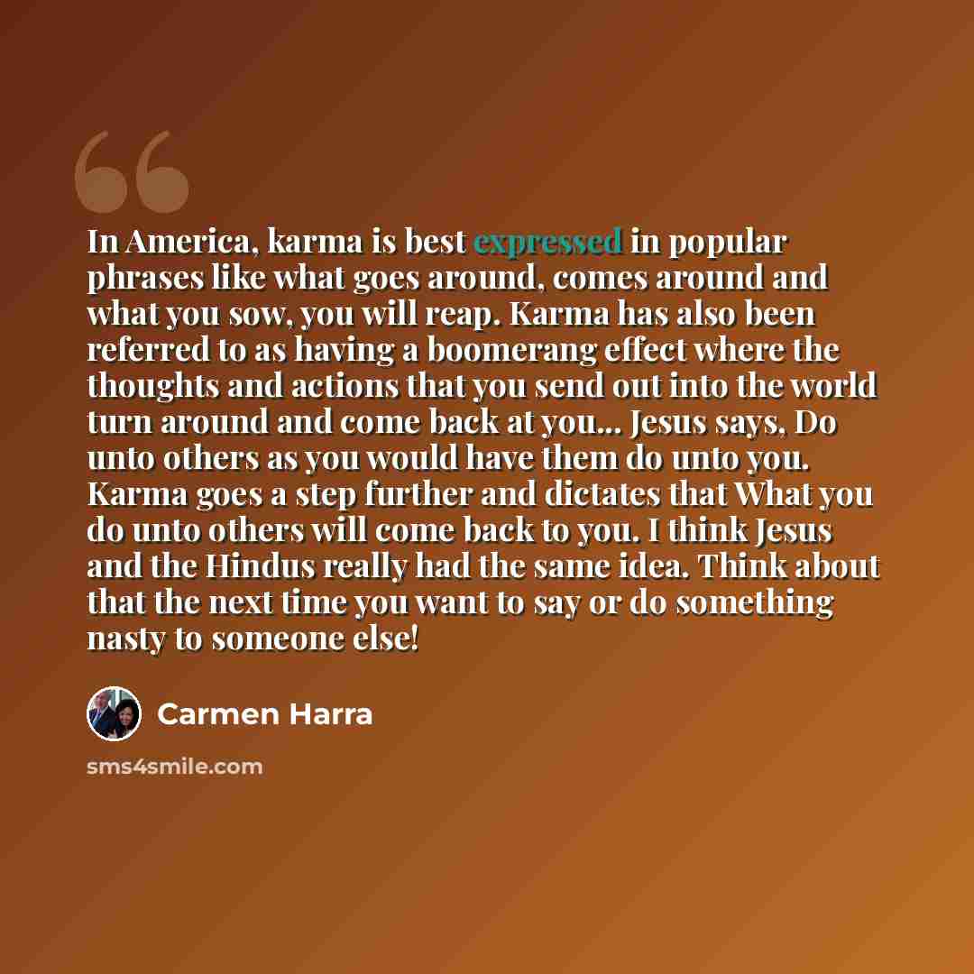 “In America, karma is best expressed in popular phrases like what goes around, comes around and what you sow, you will reap. Karma has also been referred to as having a boomerang effect where the thoughts and actions that you send out into the world turn around and come back at you... Jesus says…” quote by Carmen Harra