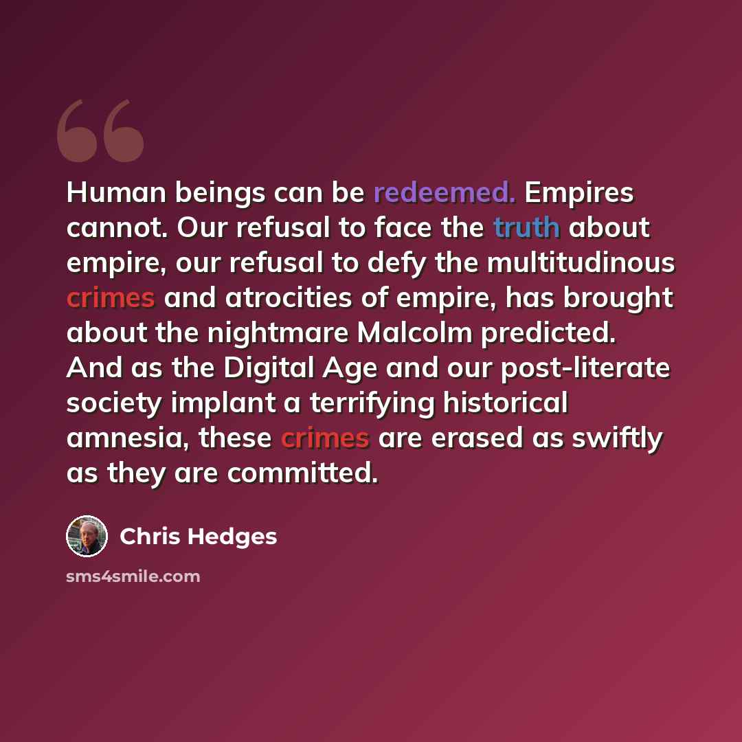 “Human beings can be redeemed. Empires cannot. Our refusal to face the truth about empire, our refusal to defy the multitudinous crimes and atrocities of empire, has brought about the nightmare Malcolm predicted. And as the Digital Age and our post-literate society implant a terrifying historical…” quote by Chris Hedges