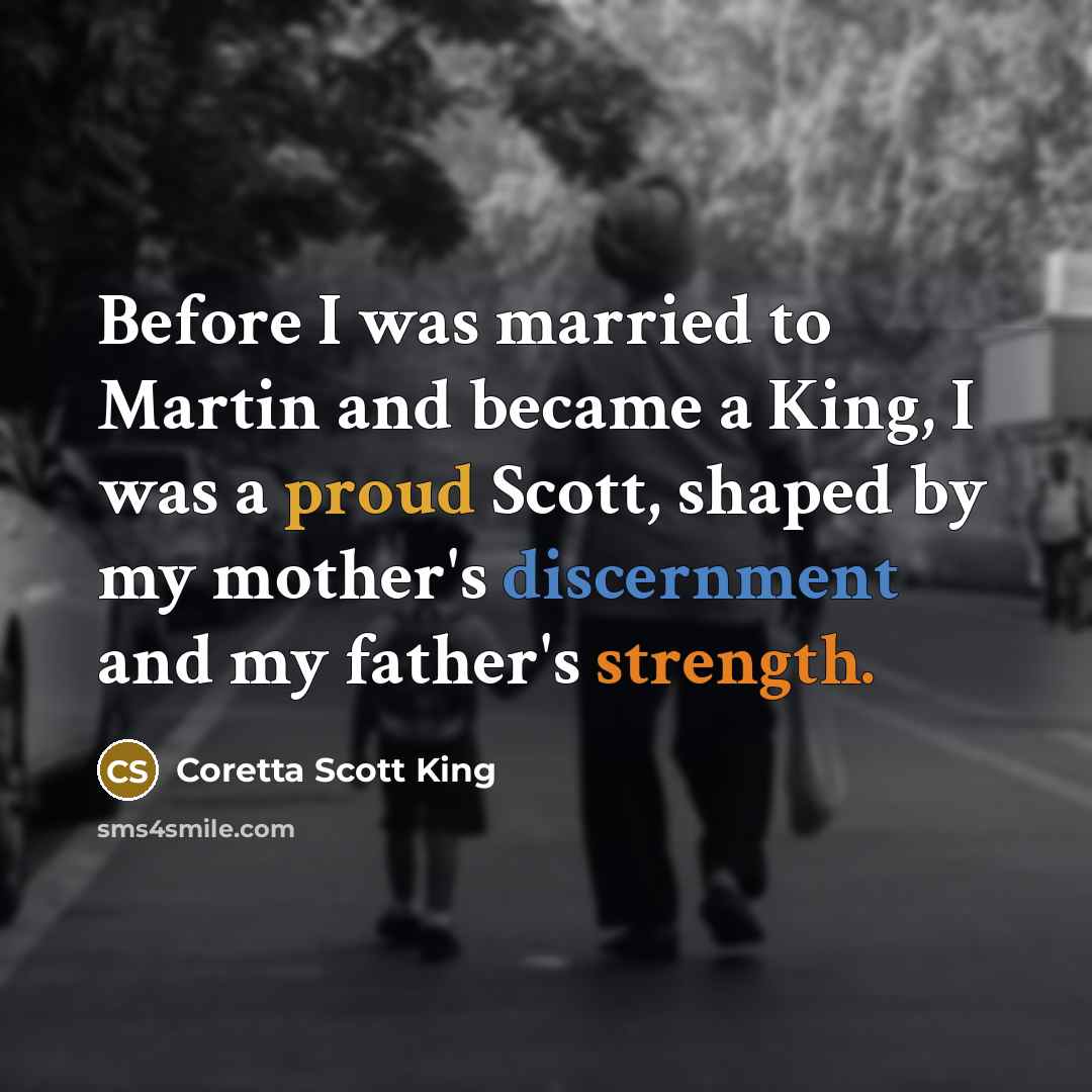 “Before I was married to Martin and became a King, I was a proud Scott, shaped by my mother's discernment and my father's strength.” quote by Coretta Scott King