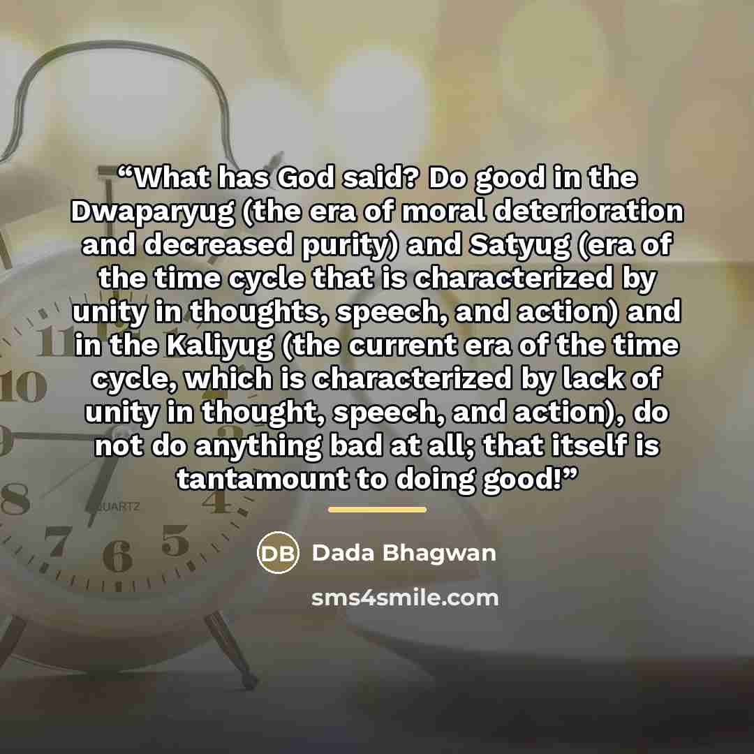 “What has God said? Do good in the Dwaparyug (the era of moral deterioration and decreased purity) and Satyug (era of the time cycle that is characterized by unity in thoughts, speech, and action) and in the Kaliyug (the current era of the time cycle, which is characterized by lack of unity in…” quote by Dada Bhagwan