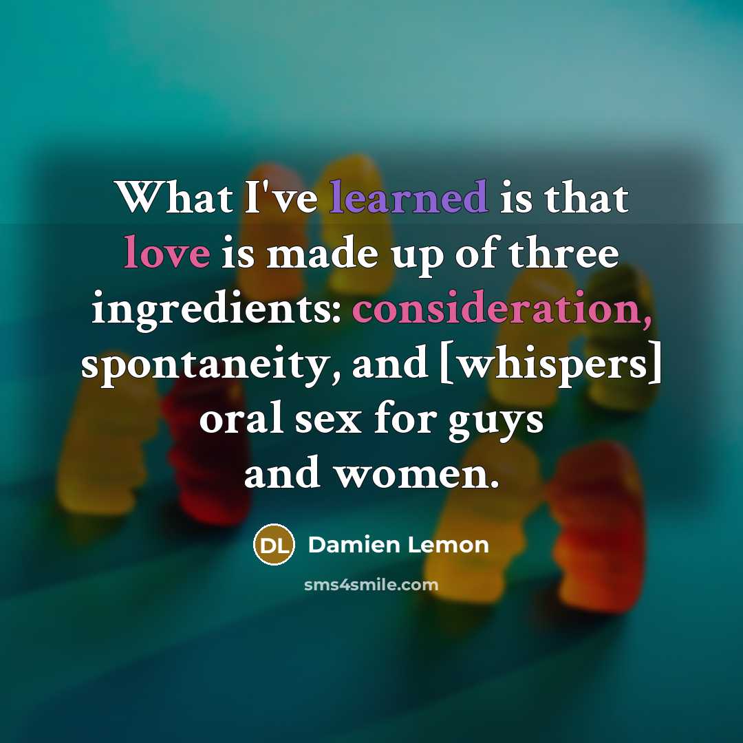 “What I've learned is that love is made up of three ingredients: consideration, spontaneity, and [whispers] oral sex for guys and women.” quote by Damien Lemon
