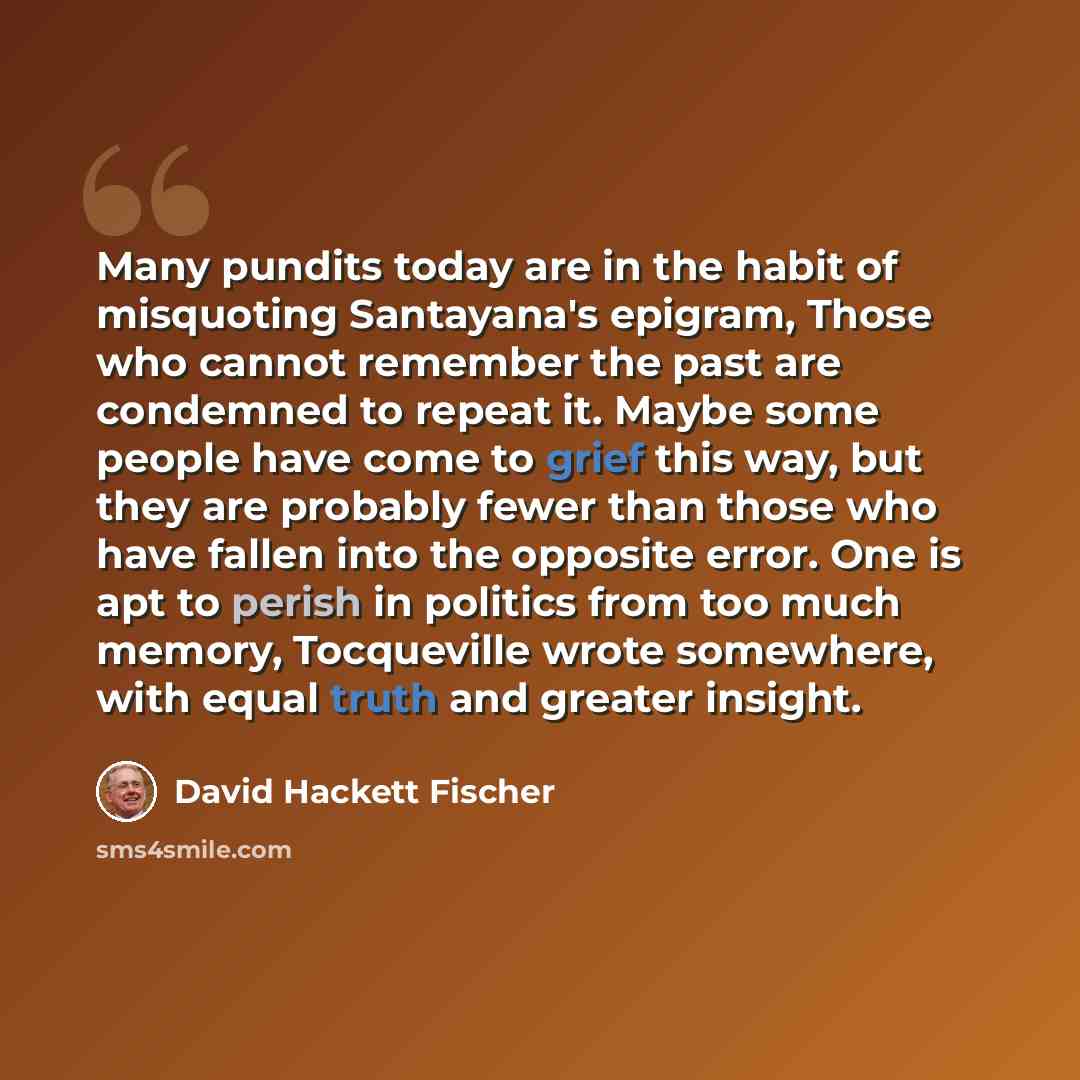 “Many pundits today are in the habit of misquoting Santayana's epigram, Those who cannot remember the past are condemned to repeat it. Maybe some people have come to grief this way, but they are probably fewer than those who have fallen into the opposite error. One is apt to perish in politics from…” quote by David Hackett Fischer