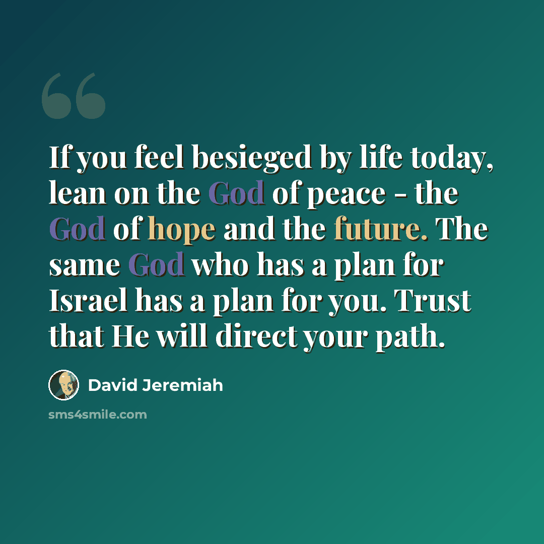 “If you feel besieged by life today, lean on the God of peace - the God of hope and the future. The same God who has a plan for Israel has a plan for you. Trust that He will direct your path.” quote by David Jeremiah
