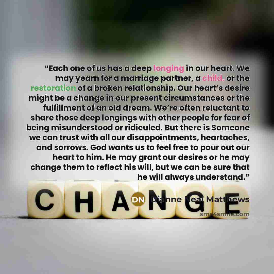 “Each one of us has a deep longing in our heart. We may yearn for a marriage partner, a child, or the restoration of a broken relationship. Our heart’s desire might be a change in our present circumstances or the fulfillment of an old dream. We’re often reluctant to share those deep longings with…” quote by Dianne Neal Matthews