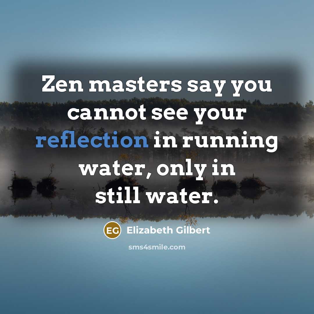 “Zen masters say you cannot see your reflection in running water, only in still water.” quote by Elizabeth Gilbert