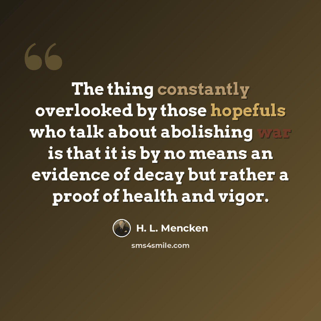 “The thing constantly overlooked by those hopefuls who talk about abolishing war is that it is by no means an evidence of decay but rather a proof of health and vigor.” quote by H. L. Mencken