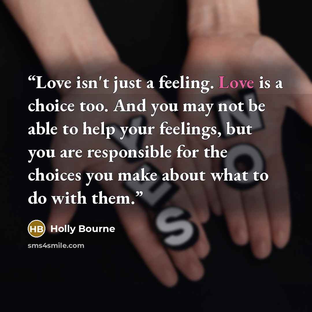 “Love isn't just a feeling. Love is a choice too. And you may not be able to help your feelings, but you are responsible for the choices you make about what to do with them.” quote by Holly Bourne