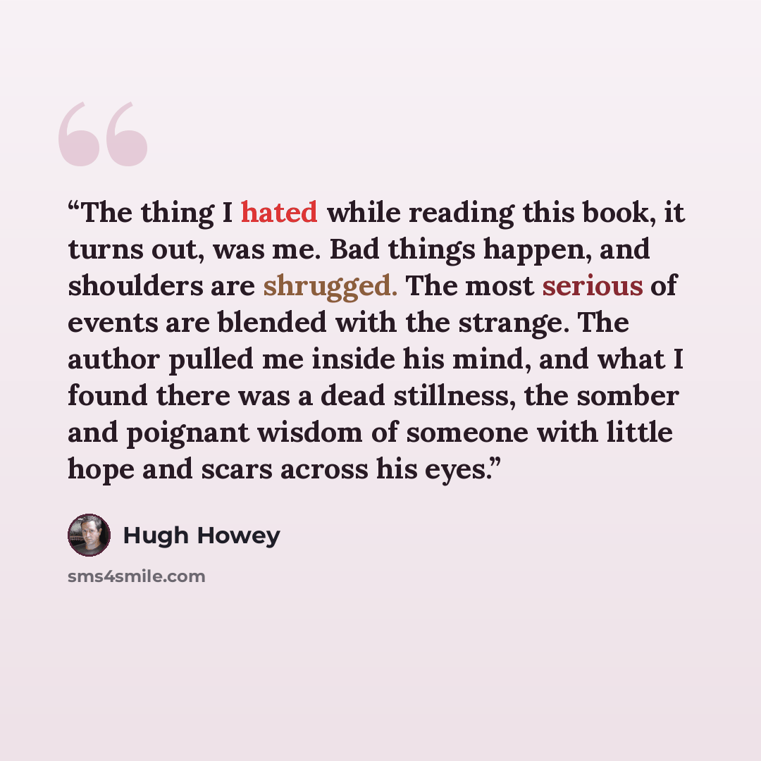 “The thing I hated while reading this book, it turns out, was me. Bad things happen, and shoulders are shrugged. The most serious of events are blended with the strange. The author pulled me inside his mind, and what I found there was a dead stillness, the somber and poignant wisdom of someone with…” quote by Hugh Howey