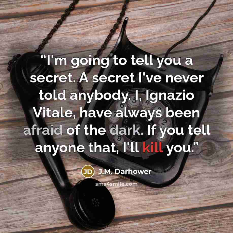 “I'm going to tell you a secret. A secret I've never told anybody. I, Ignazio Vitale, have always been afraid of the dark. If you tell anyone that, I'll kill you.” quote by J.M. Darhower