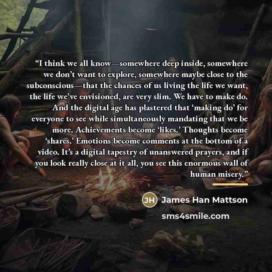 “I think we all know—somewhere deep inside, somewhere we don’t want to explore, somewhere maybe close to the subconscious—that the chances of us living the life we want, the life we’ve envisioned, are very slim. We have to make do. And the digital age has plastered that ‘making do’ for everyone to…” quote by James Han Mattson