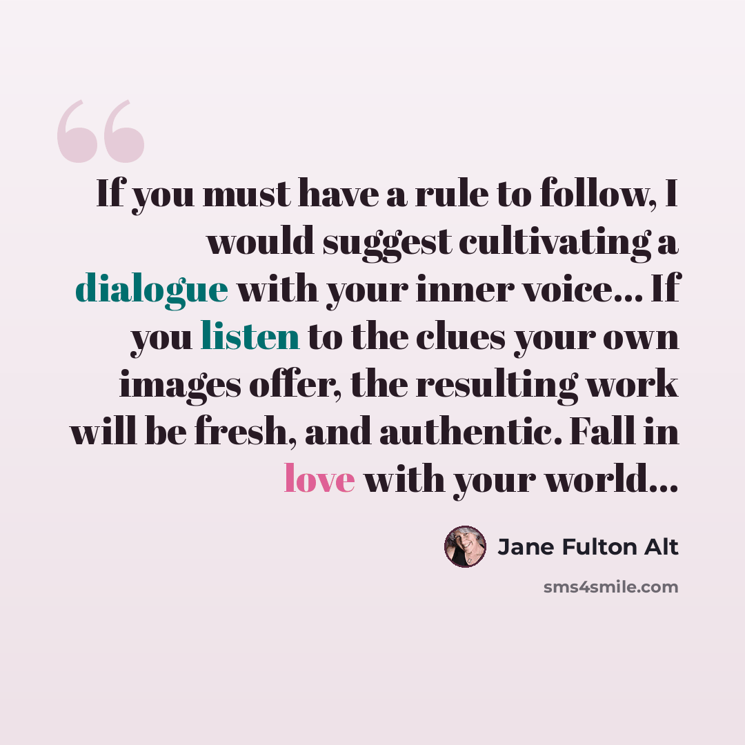 “If you must have a rule to follow, I would suggest cultivating a dialogue with your inner voice... If you listen to the clues your own images offer, the resulting work will be fresh, and authentic. Fall in love with your world...” quote by Jane Fulton Alt
