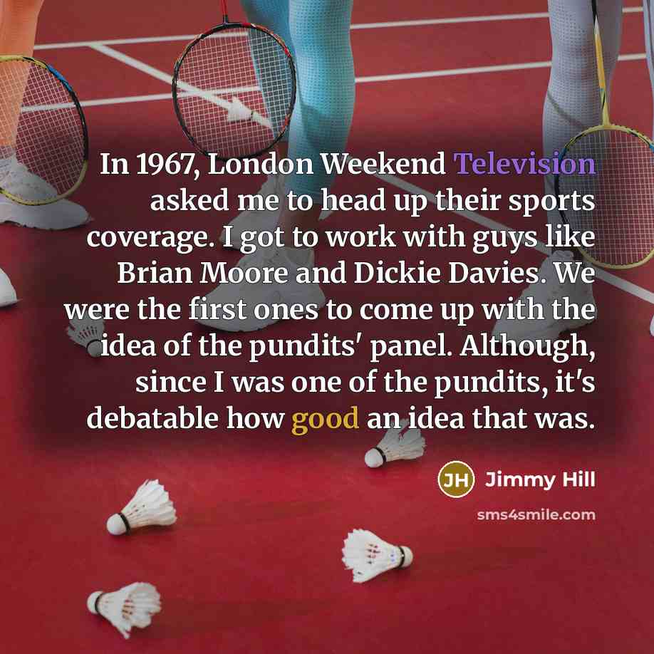 “In 1967, London Weekend Television asked me to head up their sports coverage. I got to work with guys like Brian Moore and Dickie Davies. We were the first ones to come up with the idea of the pundits' panel. Although, since I was one of the pundits, it's debatable how good an idea that was.” quote by Jimmy Hill