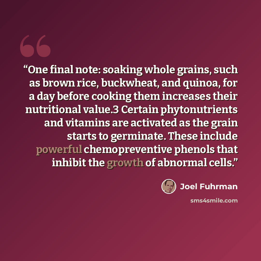“One final note: soaking whole grains, such as brown rice, buckwheat, and quinoa, for a day before cooking them increases their nutritional value.3 Certain phytonutrients and vitamins are activated as the grain starts to germinate. These include powerful chemopreventive phenols that inhibit the…” quote by Joel Fuhrman