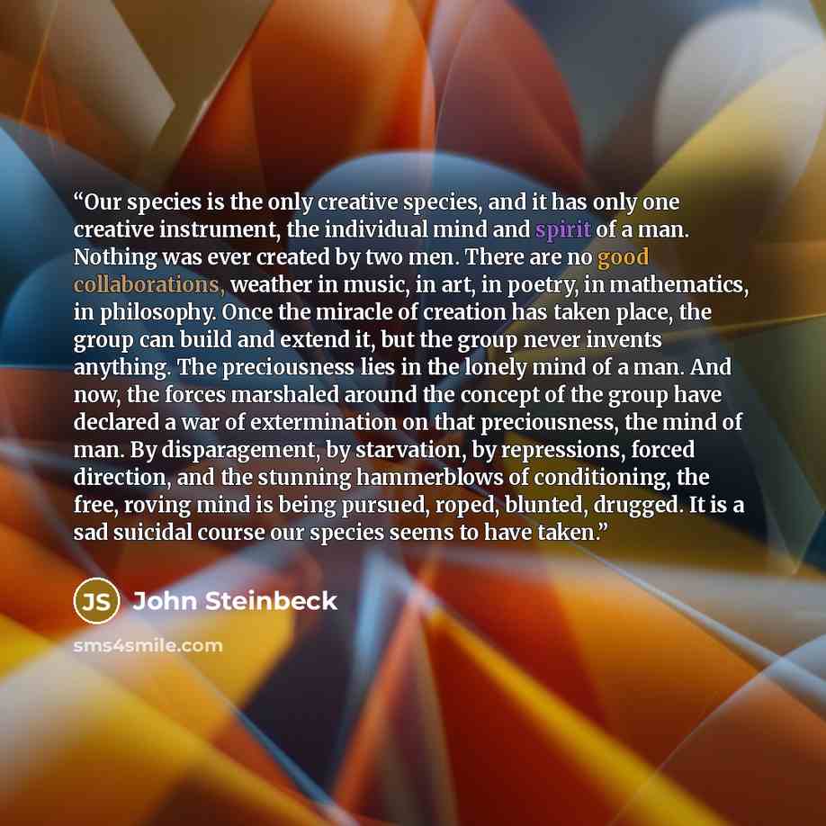 “Our species is the only creative species, and it has only one creative instrument, the individual mind and spirit of a man. Nothing was ever created by two men. There are no good collaborations, weather in music, in art, in poetry, in mathematics, in philosophy. Once the miracle of creation has…” quote by John Steinbeck