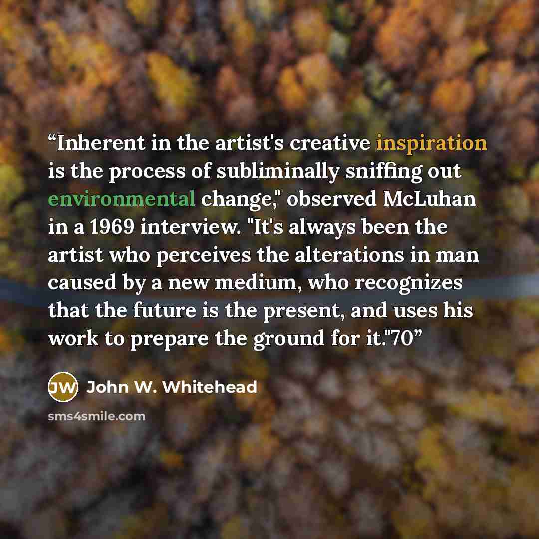 “Inherent in the artist's creative inspiration is the process of subliminally sniffing out environmental change," observed McLuhan in a 1969 interview. "It's always been the artist who perceives the alterations in man caused by a new medium, who recognizes that the future is the present, and uses…” quote by John W. Whitehead