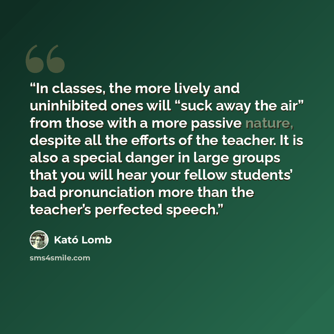 “In classes, the more lively and uninhibited ones will “suck away the air” from those with a more passive nature, despite all the efforts of the teacher. It is also a special danger in large groups that you will hear your fellow students’ bad pronunciation more than the teacher’s perfected speech.” quote by Kató Lomb