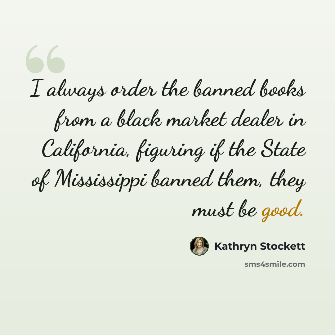 “I always order the banned books from a black market dealer in California, figuring if the State of Mississippi banned them, they must be good.” quote by Kathryn Stockett