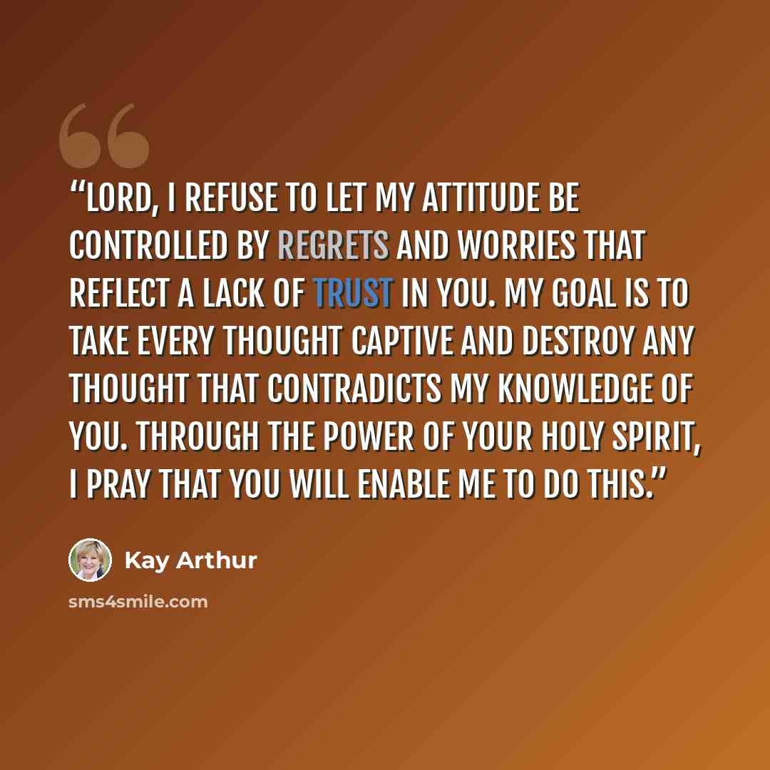 “Lord, I refuse to let my attitude be controlled by regrets and worries that reflect a lack of trust in You. My goal is to take every thought captive and destroy any thought that contradicts my knowledge of You. Through the power of Your Holy Spirit, I pray that You will enable me to do this.” quote by Kay Arthur