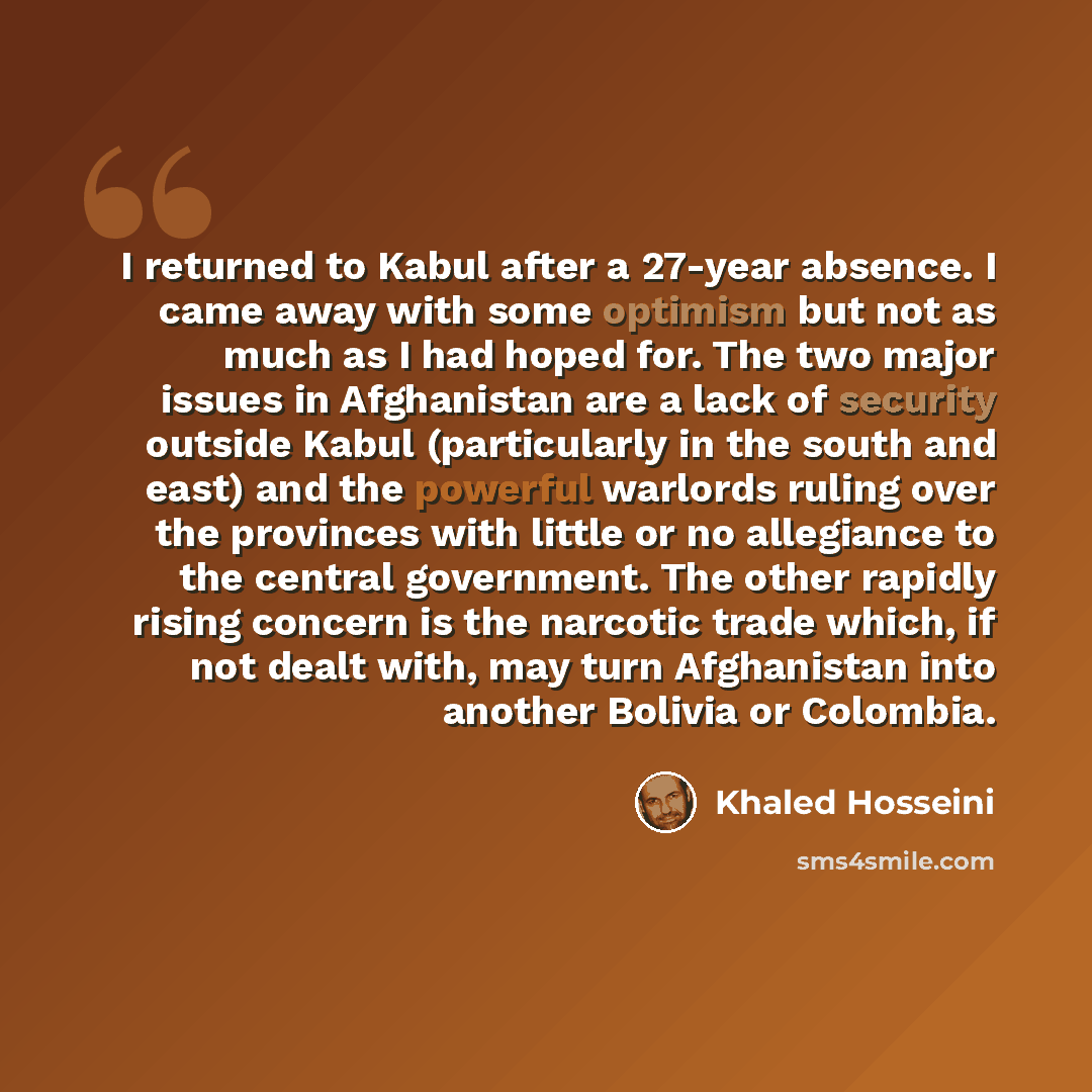 “I returned to Kabul after a 27-year absence. I came away with some optimism but not as much as I had hoped for. The two major issues in Afghanistan are a lack of security outside Kabul (particularly in the south and east) and the powerful warlords ruling over the provinces with little or no…” quote by Khaled Hosseini