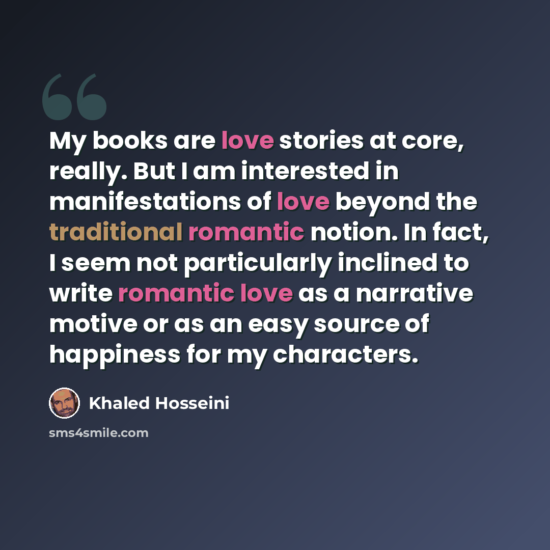 “My books are love stories at core, really. But I am interested in manifestations of love beyond the traditional romantic notion. In fact, I seem not particularly inclined to write romantic love as a narrative motive or as an easy source of happiness for my characters.” quote by Khaled Hosseini