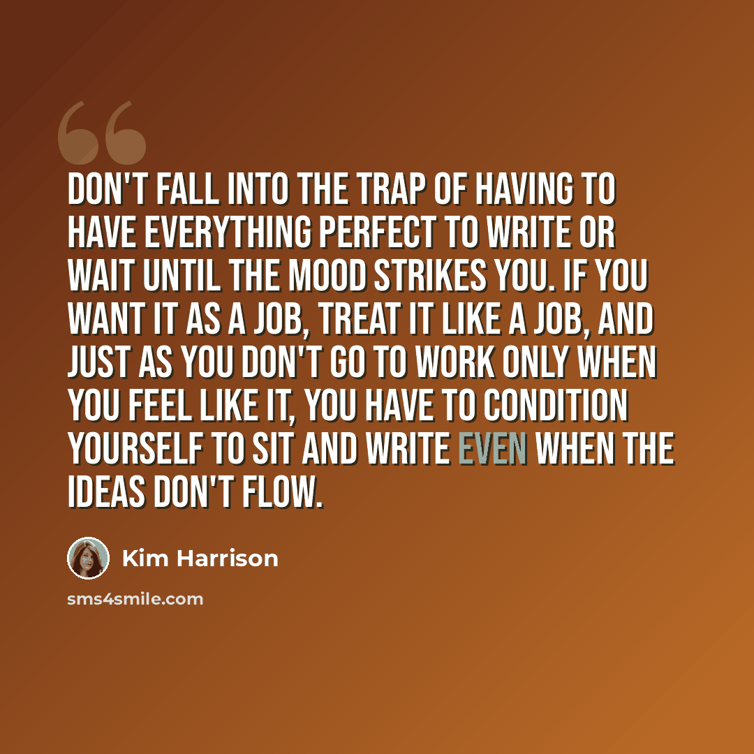 “Don't fall into the trap of having to have everything perfect to write or wait until the mood strikes you. If you want it as a job, treat it like a job, and just as you don't go to work only when you feel like it, you have to condition yourself to sit and write even when the ideas don't flow.” quote by Kim Harrison