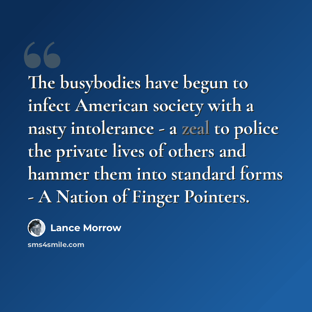 “The busybodies have begun to infect American society with a nasty intolerance - a zeal to police the private lives of others and hammer them into standard forms - A Nation of Finger Pointers.” quote by Lance Morrow