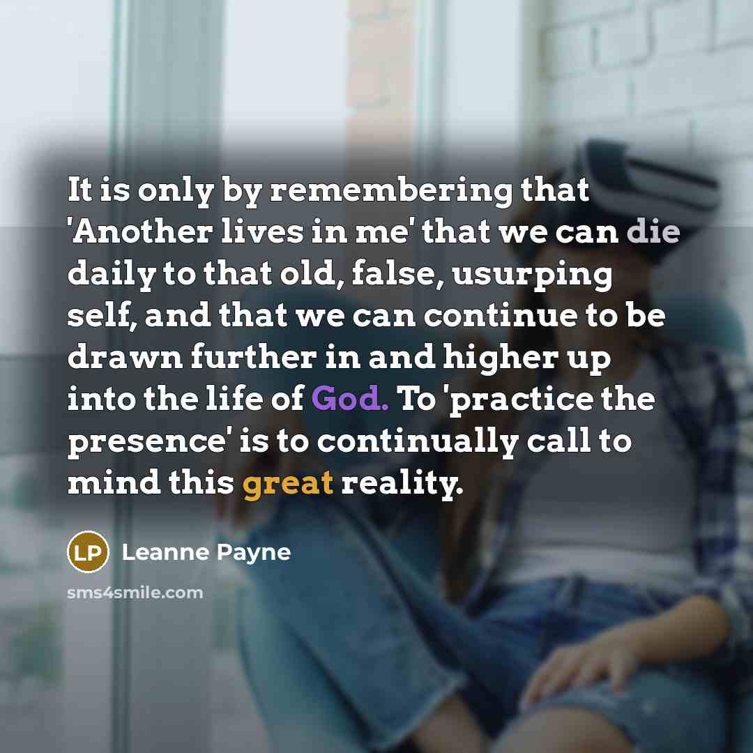 “It is only by remembering that 'Another lives in me' that we can die daily to that old, false, usurping self, and that we can continue to be drawn further in and higher up into the life of God. To 'practice the presence' is to continually call to mind this great reality.” quote by Leanne Payne