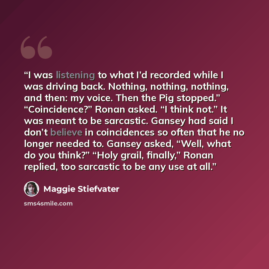 “I was listening to what I’d recorded while I was driving back. Nothing, nothing, nothing, and then: my voice. Then the Pig stopped.” “Coincidence?” Ronan asked. “I think not.” It was meant to be sarcastic. Gansey had said I don’t believe in coincidences so often that he no longer needed to. Gansey…” quote by Maggie Stiefvater