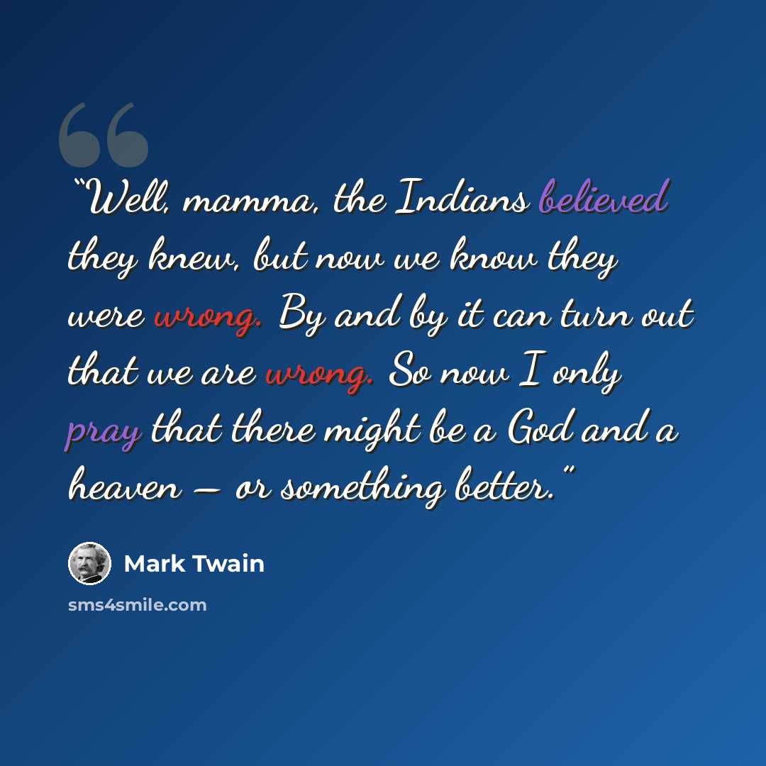 “Well, mamma, the Indians believed they knew, but now we know they were wrong. By and by it can turn out that we are wrong. So now I only pray that there might be a God and a heaven – or something better.” quote by Mark Twain