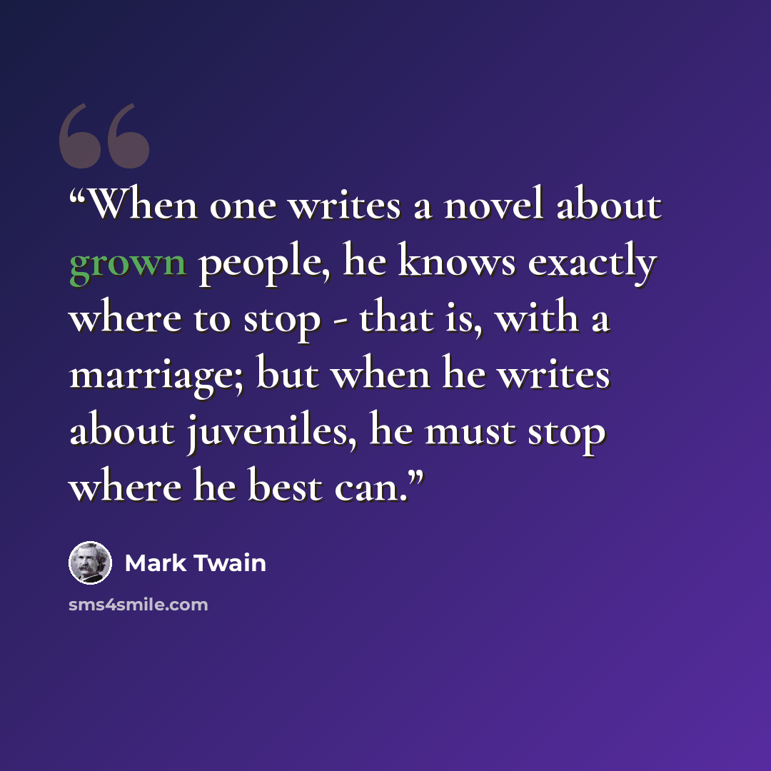 “When one writes a novel about grown people, he knows exactly where to stop - that is, with a marriage; but when he writes about juveniles, he must stop where he best can.” quote by Mark Twain